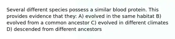 Several different species possess a similar blood protein. This provides evidence that they: A) evolved in the same habitat B) evolved from a common ancestor C) evolved in different climates D) descended from different ancestors