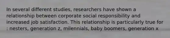 In several different​ studies, researchers have shown a relationship between corporate social responsibility and increased job satisfaction. This relationship is particularly true for​: nesters, generation z, milennials, baby boomers, generation x