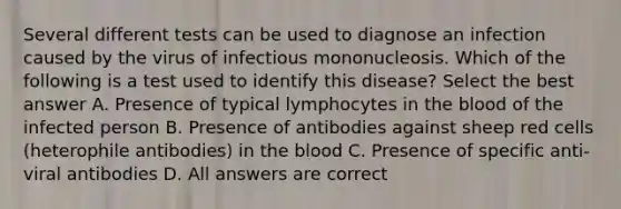 Several different tests can be used to diagnose an infection caused by the virus of infectious mononucleosis. Which of the following is a test used to identify this disease? Select the best answer A. Presence of typical lymphocytes in the blood of the infected person B. Presence of antibodies against sheep red cells (heterophile antibodies) in the blood C. Presence of specific anti-viral antibodies D. All answers are correct