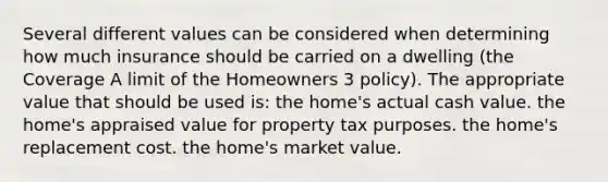 Several different values can be considered when determining how much insurance should be carried on a dwelling (the Coverage A limit of the Homeowners 3 policy). The appropriate value that should be used is: the home's actual cash value. the home's appraised value for property tax purposes. the home's replacement cost. the home's market value.