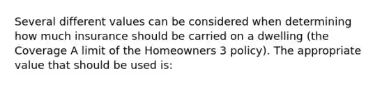 Several different values can be considered when determining how much insurance should be carried on a dwelling (the Coverage A limit of the Homeowners 3 policy). The appropriate value that should be used is: