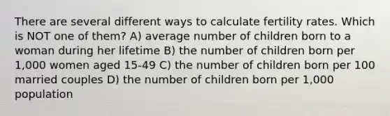 There are several different ways to calculate fertility rates. Which is NOT one of them? A) average number of children born to a woman during her lifetime B) the number of children born per 1,000 women aged 15-49 C) the number of children born per 100 married couples D) the number of children born per 1,000 population