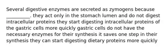 Several digestive enzymes are secreted as zymogens because __________. they act only in the stomach lumen and do not digest intracellular proteins they start digesting intracellular proteins of the gastric cells more quickly gastric cells do not have the necessary enzymes for their synthesis it saves one step in their synthesis they can start digesting dietary proteins more quickly