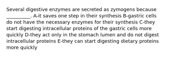 Several <a href='https://www.questionai.com/knowledge/kK14poSlmL-digestive-enzymes' class='anchor-knowledge'>digestive enzymes</a> are secreted as zymogens because __________. A-it saves one step in their synthesis B-gastric cells do not have the necessary enzymes for their synthesis C-they start digesting intracellular proteins of the gastric cells more quickly D-they act only in <a href='https://www.questionai.com/knowledge/kLccSGjkt8-the-stomach' class='anchor-knowledge'>the stomach</a> lumen and do not digest intracellular proteins E-they can start digesting dietary proteins more quickly