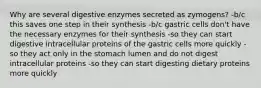 Why are several digestive enzymes secreted as zymogens? -b/c this saves one step in their synthesis -b/c gastric cells don't have the necessary enzymes for their synthesis -so they can start digestive intracellular proteins of the gastric cells more quickly -so they act only in the stomach lumen and do not digest intracellular proteins -so they can start digesting dietary proteins more quickly