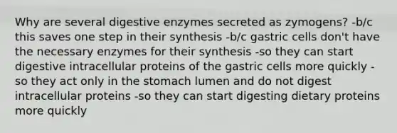 Why are several digestive enzymes secreted as zymogens? -b/c this saves one step in their synthesis -b/c gastric cells don't have the necessary enzymes for their synthesis -so they can start digestive intracellular proteins of the gastric cells more quickly -so they act only in the stomach lumen and do not digest intracellular proteins -so they can start digesting dietary proteins more quickly