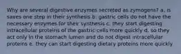 Why are several digestive enzymes secreted as zymogens? a. is saves one step in their synthesis b. gastric cells do not have the necessary enzymes for their synthesis c. they start digesting intracellular proteins of the gastric cells more quickly d. so they act only in the stomach lumen and do not digest intracellular proteins e. they can start digesting dietary proteins more quickly