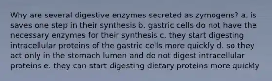 Why are several digestive enzymes secreted as zymogens? a. is saves one step in their synthesis b. gastric cells do not have the necessary enzymes for their synthesis c. they start digesting intracellular proteins of the gastric cells more quickly d. so they act only in the stomach lumen and do not digest intracellular proteins e. they can start digesting dietary proteins more quickly