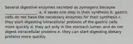 Several digestive enzymes secreted as zymogens because _________________. a. it saves one step in their synthesis b. gastric cells do not have the necessary enzymes for their synthesis c. they start digesting intracellular proteins of the gastric cells more quickly d. they act only in the stomach lumen and do not digest intracellular proteins e. they can start digesting dietary proteins more quickly