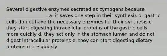 Several digestive enzymes secreted as zymogens because _________________. a. it saves one step in their synthesis b. gastric cells do not have the necessary enzymes for their synthesis c. they start digesting intracellular proteins of the gastric cells more quickly d. they act only in the stomach lumen and do not digest intracellular proteins e. they can start digesting dietary proteins more quickly