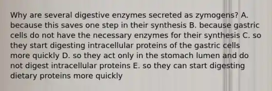 Why are several digestive enzymes secreted as zymogens? A. because this saves one step in their synthesis B. because gastric cells do not have the necessary enzymes for their synthesis C. so they start digesting intracellular proteins of the gastric cells more quickly D. so they act only in the stomach lumen and do not digest intracellular proteins E. so they can start digesting dietary proteins more quickly