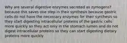 Why are several digestive enzymes secreted as zymogens? because this saves one step in their synthesis because gastric cells do not have the necessary enzymes for their synthesis so they start digesting intracellular proteins of the gastric cells more quickly so they act only in the stomach lumen and do not digest intracellular proteins so they can start digesting dietary proteins more quickly