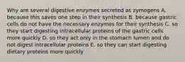 Why are several digestive enzymes secreted as zymogens A. because this saves one step in their synthesis B. because gastric cells do not have the necessary enzymes for their synthesis C. so they start digesting intracellular proteins of the gastric cells more quickly D. so they act only in the stomach lumen and do not digest intracellular proteins E. so they can start digesting dietary proteins more quickly