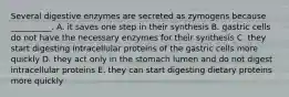 Several digestive enzymes are secreted as zymogens because __________. A. it saves one step in their synthesis B. gastric cells do not have the necessary enzymes for their synthesis C. they start digesting intracellular proteins of the gastric cells more quickly D. they act only in the stomach lumen and do not digest intracellular proteins E. they can start digesting dietary proteins more quickly