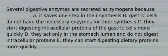 Several <a href='https://www.questionai.com/knowledge/kK14poSlmL-digestive-enzymes' class='anchor-knowledge'>digestive enzymes</a> are secreted as zymogens because __________. A. it saves one step in their synthesis B. gastric cells do not have the necessary enzymes for their synthesis C. they start digesting intracellular proteins of the gastric cells more quickly D. they act only in <a href='https://www.questionai.com/knowledge/kLccSGjkt8-the-stomach' class='anchor-knowledge'>the stomach</a> lumen and do not digest intracellular proteins E. they can start digesting dietary proteins more quickly