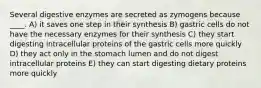 Several digestive enzymes are secreted as zymogens because ____. A) it saves one step in their synthesis B) gastric cells do not have the necessary enzymes for their synthesis C) they start digesting intracellular proteins of the gastric cells more quickly D) they act only in the stomach lumen and do not digest intracellular proteins E) they can start digesting dietary proteins more quickly