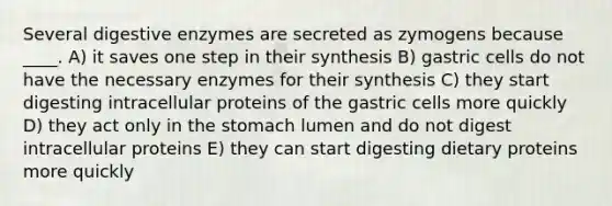 Several <a href='https://www.questionai.com/knowledge/kK14poSlmL-digestive-enzymes' class='anchor-knowledge'>digestive enzymes</a> are secreted as zymogens because ____. A) it saves one step in their synthesis B) gastric cells do not have the necessary enzymes for their synthesis C) they start digesting intracellular proteins of the gastric cells more quickly D) they act only in <a href='https://www.questionai.com/knowledge/kLccSGjkt8-the-stomach' class='anchor-knowledge'>the stomach</a> lumen and do not digest intracellular proteins E) they can start digesting dietary proteins more quickly