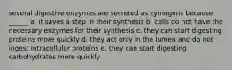 several digestive enzymes are secreted as zymogens because ______ a. it saves a step in their synthesis b. cells do not have the necessary enzymes for their synthesis c. they can start digesting proteins more quickly d. they act only in the lumen and do not ingest intracellular proteins e. they can start digesting carbohydrates more quickly
