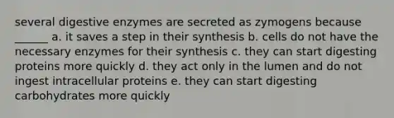 several <a href='https://www.questionai.com/knowledge/kK14poSlmL-digestive-enzymes' class='anchor-knowledge'>digestive enzymes</a> are secreted as zymogens because ______ a. it saves a step in their synthesis b. cells do not have the necessary enzymes for their synthesis c. they can start digesting proteins more quickly d. they act only in the lumen and do not ingest intracellular proteins e. they can start digesting carbohydrates more quickly