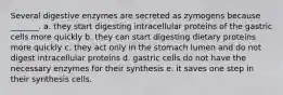 Several digestive enzymes are secreted as zymogens because _______. a. they start digesting intracellular proteins of the gastric cells more quickly b. they can start digesting dietary proteins more quickly c. they act only in the stomach lumen and do not digest intracellular proteins d. gastric cells do not have the necessary enzymes for their synthesis e. it saves one step in their synthesis cells.