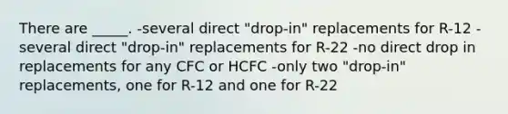 There are _____. -several direct "drop-in" replacements for R-12 -several direct "drop-in" replacements for R-22 -no direct drop in replacements for any CFC or HCFC -only two "drop-in" replacements, one for R-12 and one for R-22