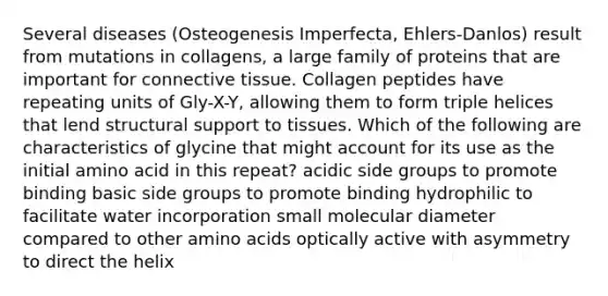 Several diseases (Osteogenesis Imperfecta, Ehlers-Danlos) result from mutations in collagens, a large family of proteins that are important for connective tissue. Collagen peptides have repeating units of Gly-X-Y, allowing them to form triple helices that lend structural support to tissues. Which of the following are characteristics of glycine that might account for its use as the initial amino acid in this repeat? acidic side groups to promote binding basic side groups to promote binding hydrophilic to facilitate water incorporation small molecular diameter compared to other amino acids optically active with asymmetry to direct the helix