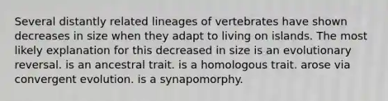 Several distantly related lineages of vertebrates have shown decreases in size when they adapt to living on islands. The most likely explanation for this decreased in size is an evolutionary reversal. is an ancestral trait. is a homologous trait. arose via convergent evolution. is a synapomorphy.