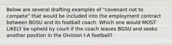 Below are several drafting examples of "covenant not to compete" that would be included into the employment contract between BGSU and its football coach. Which one would MOST LIKELY be upheld by court if the coach leaves BGSU and seeks another position in the Division I-A football?