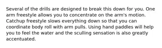 Several of the drills are designed to break this down for you. One arm freestyle allows you to concentrate on the arm's motion. Catchup freestyle slows everything down so that you can coordinate body roll with arm pulls. Using hand paddles will help you to feel the water and the sculling sensation is also greatly accentuated.