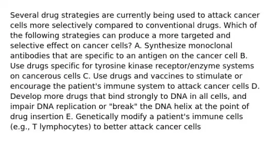 Several drug strategies are currently being used to attack cancer cells more selectively compared to conventional drugs. Which of the following strategies can produce a more targeted and selective effect on cancer cells? A. Synthesize monoclonal antibodies that are specific to an antigen on the cancer cell B. Use drugs specific for tyrosine kinase receptor/enzyme systems on cancerous cells C. Use drugs and vaccines to stimulate or encourage the patient's immune system to attack cancer cells D. Develop more drugs that bind strongly to DNA in all cells, and impair DNA replication or "break" the DNA helix at the point of drug insertion E. Genetically modify a patient's immune cells (e.g., T lymphocytes) to better attack cancer cells