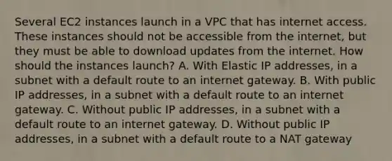 Several EC2 instances launch in a VPC that has internet access. These instances should not be accessible from the internet, but they must be able to download updates from the internet. How should the instances launch? A. With Elastic IP addresses, in a subnet with a default route to an internet gateway. B. With public IP addresses, in a subnet with a default route to an internet gateway. C. Without public IP addresses, in a subnet with a default route to an internet gateway. D. Without public IP addresses, in a subnet with a default route to a NAT gateway