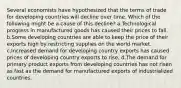 Several economists have hypothesized that the terms of trade for developing countries will decline over time. Which of the following might be a cause of this decline? a.Technological progress in manufactured goods has caused their prices to fall. b.Some developing countries are able to keep the price of their exports high by restricting supplies on the world market. c.Increased demand for developing country exports has caused prices of developing country exports to rise. d.The demand for primary product exports from developing countries has not risen as fast as the demand for manufactured exports of industrialized countries.