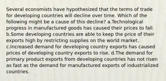 Several economists have hypothesized that the terms of trade for developing countries will decline over time. Which of the following might be a cause of this decline? a.Technological progress in manufactured goods has caused their prices to fall. b.Some developing countries are able to keep the price of their exports high by restricting supplies on the world market. c.Increased demand for developing country exports has caused prices of developing country exports to rise. d.The demand for primary product exports from developing countries has not risen as fast as the demand for manufactured exports of industrialized countries.