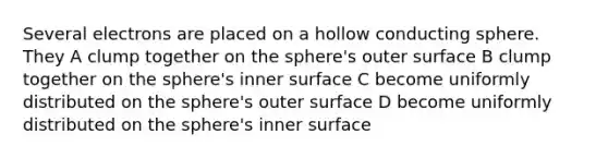 Several electrons are placed on a hollow conducting sphere. They A clump together on the sphere's outer surface B clump together on the sphere's inner surface C become uniformly distributed on the sphere's outer surface D become uniformly distributed on the sphere's inner surface