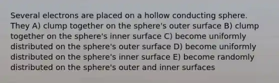 Several electrons are placed on a hollow conducting sphere. They A) clump together on the sphere's outer surface B) clump together on the sphere's inner surface C) become uniformly distributed on the sphere's outer surface D) become uniformly distributed on the sphere's inner surface E) become randomly distributed on the sphere's outer and inner surfaces