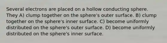 Several electrons are placed on a hollow conducting sphere. They A) clump together on the sphere's outer surface. B) clump together on the sphere's inner surface. C) become uniformly distributed on the sphere's outer surface. D) become uniformly distributed on the sphere's inner surface.