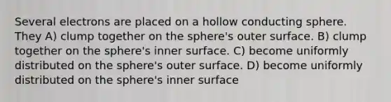 Several electrons are placed on a hollow conducting sphere. They A) clump together on the sphere's outer surface. B) clump together on the sphere's inner surface. C) become uniformly distributed on the sphere's outer surface. D) become uniformly distributed on the sphere's inner surface