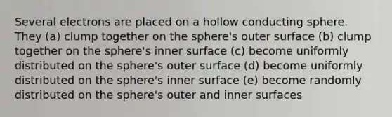 Several electrons are placed on a hollow conducting sphere. They (a) clump together on the sphere's outer surface (b) clump together on the sphere's inner surface (c) become uniformly distributed on the sphere's outer surface (d) become uniformly distributed on the sphere's inner surface (e) become randomly distributed on the sphere's outer and inner surfaces
