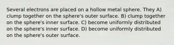 Several electrons are placed on a hollow metal sphere. They A) clump together on the sphere's outer surface. B) clump together on the sphere's inner surface. C) become uniformly distributed on the sphere's inner surface. D) become uniformly distributed on the sphere's outer surface.