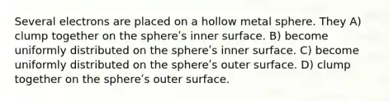 Several electrons are placed on a hollow metal sphere. They A) clump together on the sphereʹs inner surface. B) become uniformly distributed on the sphereʹs inner surface. C) become uniformly distributed on the sphereʹs outer surface. D) clump together on the sphereʹs outer surface.