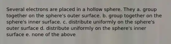 Several electrons are placed in a hollow sphere. They a. group together on the sphere's outer surface. b. group together on the sphere's inner surface. c. distribute uniformly on the sphere's outer surface d. distribute uniformly on the sphere's inner surface e. none of the above