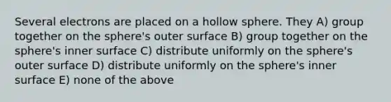 Several electrons are placed on a hollow sphere. They A) group together on the sphere's outer surface B) group together on the sphere's inner surface C) distribute uniformly on the sphere's outer surface D) distribute uniformly on the sphere's inner surface E) none of the above