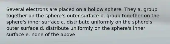 Several electrons are placed on a hollow sphere. They a. group together on the sphere's outer surface b. group together on the sphere's inner surface c. distribute uniformly on the sphere's outer surface d. distribute uniformly on the sphere's inner surface e. none of the above