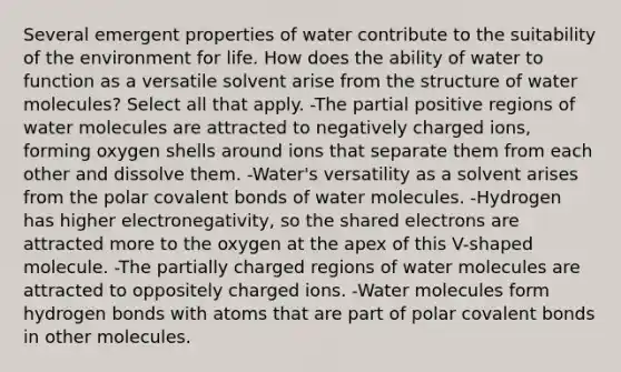 Several emergent properties of water contribute to the suitability of the environment for life. How does the ability of water to function as a versatile solvent arise from the structure of water molecules? Select all that apply. -The partial positive regions of water molecules are attracted to negatively charged ions, forming oxygen shells around ions that separate them from each other and dissolve them. -Water's versatility as a solvent arises from the polar covalent bonds of water molecules. -Hydrogen has higher electronegativity, so the shared electrons are attracted more to the oxygen at the apex of this V-shaped molecule. -The partially charged regions of water molecules are attracted to oppositely charged ions. -Water molecules form hydrogen bonds with atoms that are part of polar covalent bonds in other molecules.