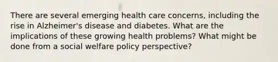 There are several emerging health care concerns, including the rise in Alzheimer's disease and diabetes. What are the implications of these growing health problems? What might be done from a social welfare policy perspective?