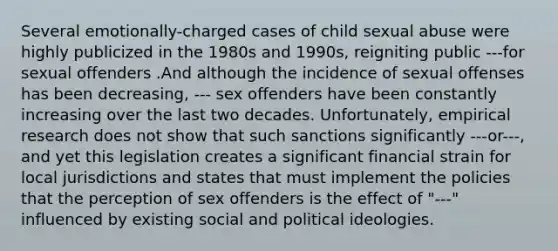 Several emotionally-charged cases of child sexual abuse were highly publicized in the 1980s and 1990s, reigniting public ---for sexual offenders .And although the incidence of sexual offenses has been decreasing, --- sex offenders have been constantly increasing over the last two decades. Unfortunately, empirical research does not show that such sanctions significantly ---or---, and yet this legislation creates a significant financial strain for local jurisdictions and states that must implement the policies that the perception of sex offenders is the effect of "---" influenced by existing social and political ideologies.