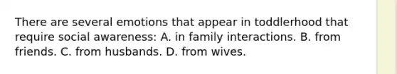 There are several emotions that appear in toddlerhood that require social awareness: A. in family interactions. B. from friends. C. from husbands. D. from wives.