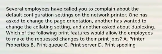 Several employees have called you to complain about the default configuration settings on the network printer. One has asked to change the page orientation, another has wanted to change the collating setting, and another asked about duplexing. Which of the following print features would allow the employees to make the requested changes to their print jobs? A. Printer Properties B. Print queue C. Print server D. Print spooling