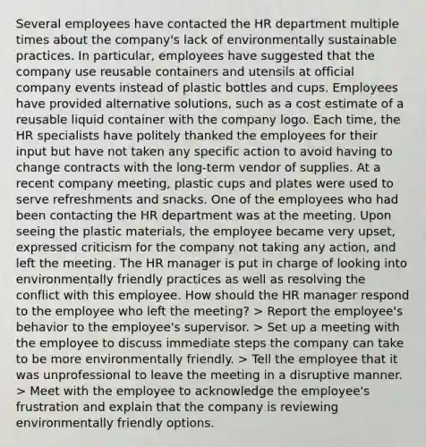 Several employees have contacted the HR department multiple times about the company's lack of environmentally sustainable practices. In particular, employees have suggested that the company use reusable containers and utensils at official company events instead of plastic bottles and cups. Employees have provided alternative solutions, such as a cost estimate of a reusable liquid container with the company logo. Each time, the HR specialists have politely thanked the employees for their input but have not taken any specific action to avoid having to change contracts with the long-term vendor of supplies. At a recent company meeting, plastic cups and plates were used to serve refreshments and snacks. One of the employees who had been contacting the HR department was at the meeting. Upon seeing the plastic materials, the employee became very upset, expressed criticism for the company not taking any action, and left the meeting. The HR manager is put in charge of looking into environmentally friendly practices as well as resolving the conflict with this employee. How should the HR manager respond to the employee who left the meeting? > Report the employee's behavior to the employee's supervisor. > Set up a meeting with the employee to discuss immediate steps the company can take to be more environmentally friendly. > Tell the employee that it was unprofessional to leave the meeting in a disruptive manner. > Meet with the employee to acknowledge the employee's frustration and explain that the company is reviewing environmentally friendly options.