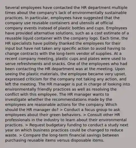 Several employees have contacted the HR department multiple times about the company's lack of environmentally sustainable practices. In particular, employees have suggested that the company use reusable containers and utensils at official company events instead of plastic bottles and cups. Employees have provided alternative solutions, such as a cost estimate of a reusable liquid container with the company logo. Each time, the HR specialists have politely thanked the employees for their input but have not taken any specific action to avoid having to change contracts with the long-term vendor of supplies. At a recent company meeting, plastic cups and plates were used to serve refreshments and snacks. One of the employees who had been contacting the HR department was at the meeting. Upon seeing the plastic materials, the employee became very upset, expressed criticism for the company not taking any action, and left the meeting. The HR manager is put in charge of looking into environmentally friendly practices as well as resolving the conflict with this employee. The HR manager wants to investigate whether the recommendations made by the employees are reasonable actions for the company. Which should the HR manager do? > Conduct a focus group to ask employees about their green behaviors. > Consult other HR professionals in the industry to learn about their environmental practices. > Request budgetary funding to conduct a study next year on which business practices could be changed to reduce waste. > Compare the long-term financial savings between purchasing reusable items versus disposable items.